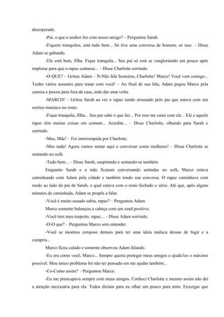 desesperado.
-Pai, o que o senhor fez com nosso amigo? – Perguntou Sarah.
-Fiquem tranquilos, está tudo bem... Só tive uma conversa de homem, só isso. – Disse
Adam se gabando.
-Ele está bem, filha. Fique tranquila... Seu pai só está se vangloriando um pouco após
implorar para que o rapaz contasse... – Disse Charlotte sorrindo.
-O QUE? – Gritou Adam – N-Não fale besteiras, Charlotte! Marco! Você vem comigo...
Tenho vários assuntos para tratar com você! – Ao final de sua fala, Adam pegou Marco pela
camisa e puxou para fora da casa, indo dar uma volta.
-MARCO! – Gritou Sarah ao ver o rapaz sendo arrastado pelo pai que estava com um
sorriso maníaco no rosto.
-Fique tranquila, filha... Seu pai sabe o que faz... Por isso me casei com ele... Ele e aquele
rapaz têm muitas coisas em comum... Acredite... – Disse Charlotte, olhando para Sarah e
sorrindo.
-Mas, Mãe! – Foi interrompida por Charlotte.
-Mas nada! Agora vamos sentar aqui e conversar como mulheres! – Disse Charlotte se
sentando no sofá.
-Tudo bem... – Disse Sarah, suspirando e sentando-se também.
Enquanto Sarah e a mãe ficaram conversando sentadas no sofá, Marco estava
caminhando com Adam pela cidade e também tendo sua conversa. O rapaz caminhava com
medo ao lado do pai de Sarah, o qual estava com o rosto fechado e sério. Até que, após alguns
minutos de caminhada, Adam se propôs a falar.
-Você é muito ousado sabia, rapaz? – Perguntou Adam.
Marco somente balançou a cabeça com um sinal positivo.
-Você tem meu respeito, rapaz... – Disse Adam sorrindo.
-O-O que? – Perguntou Marco sem entender.
-Você se mostrou corajoso demais para ter uma ideia maluca dessas de fugir e a
cumpriu...
Marco ficou calado e somente observou Adam falando.
-Eu era como você, Marco... Sempre queria proteger meus amigos e ajudá-los o máximo
possível. Meu único problema foi não ter pensado em me ajudar também...
-Co-Como assim? – Perguntou Marco.
-Eu me preocupava sempre com meus amigos. Conheci Charlotte e mesmo assim não dei
a atenção necessária para ela. Todos diziam para eu olhar um pouco para mim. Enxergar que

 