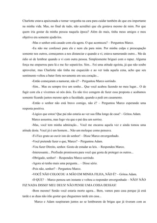 Charlotte estava apaixonada e tomar vergonha na cara para cuidar também do que era importante
na minha vida. Mas, no final de tudo, não acreditei que ela gostava mesmo de mim. Por que
quem iria gostar da minha pessoa naquela época? Além do mais, tinha meus amigos e meu
objetivo era somente ajudá-los.
-Mas o senhor está casado com ela agora. O que aconteceu? – Perguntou Marco.
-Eu não me confessei para ela e nem ela para mim. Por minha culpa e preocupação
somente nos outros, começamos a nos distanciar e quando a vi, estava namorando outro... Me da
ódio só de lembrar quando a vi com outra pessoa. Simplesmente briguei com o rapaz. Alguma
força me empurrou para lá e me fez separá-los. Sim... Foi uma atitude egoísta, já que não soube
aproveitar, mas Charlotte não tinha me esquecido e ao ver toda aquela cena, acho que seu
sentimento voltou a bater forte novamente em seu coração...
-Então começaram a namorar, não é? – Perguntou Marco sorrindo.
-Sim... Mas eu sempre tive um sonho... Que você acabou fazendo no meu lugar... O de
fugir com ela e vivermos só nós dois. Eu não tive coragem de fazer essa proposta e acabamos
somente ficando juntos mesmo após a faculdade, quando a pedi em casamento.
-Então o senhor não está bravo comigo, não é? – Perguntou Marco esperando uma
resposta positiva.
-Lógico que estou! Que pai não estaria ao ver sua filha longe de casa? – Gritou Adam.
Marco assustou, mas logo viu que o pai deu um sorriso.
-Mas, você tem minha admiração... Você me encarou aquela vez e ainda tomou uma
atitude desta. Você já é um homem... Não um moleque como pensava.
-Fi-Fico grato ao ouvir isto do senhor! – Disse Marco envergonhado.
-Você pretende fazer o que, Marco? – Perguntou Adam.
-Vou fazer Direito, senhor. Gosto de estudar as leis. – Respondeu Marco.
-Interessante... Profissão promissora para você que gosta de proteger os outros...
-Obrigado, senhor! – Respondeu Marco sorrindo.
-Agora só tenho mais uma pergunta... – Disse sério.
-Pois não, senhor? – Perguntou Marco.
-VOCÊ NÃO COLOCOU A MÃO EM MINHA FILHA, NÃO É? – Gritou Adam.
-O QUE? – Marco pensou um instante e voltou a responder envergonhado – NÃO! NÃO
FIZ NADA DISSO! MEU DEUS! NÃO PENSE UMA COISA DESSAS!
-Bom mesmo! Senão você estaria morto agora... Bem, vamos para casa porque já está
tarde e as duas não irão gostar que cheguemos tarde em casa...
Marco e Adam suspiraram juntos ao se lembrarem de brigas que já tiveram com as

 