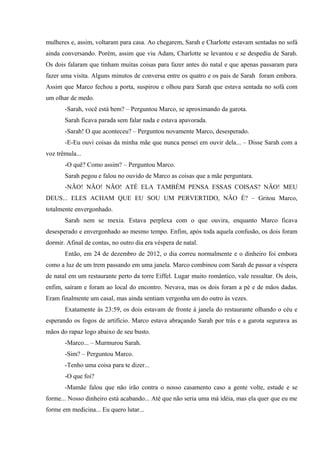 mulheres e, assim, voltaram para casa. Ao chegarem, Sarah e Charlotte estavam sentadas no sofá
ainda conversando. Porém, assim que viu Adam, Charlotte se levantou e se despediu de Sarah.
Os dois falaram que tinham muitas coisas para fazer antes do natal e que apenas passaram para
fazer uma visita. Alguns minutos de conversa entre os quatro e os pais de Sarah foram embora.
Assim que Marco fechou a porta, suspirou e olhou para Sarah que estava sentada no sofá com
um olhar de medo.
-Sarah, você está bem? – Perguntou Marco, se aproximando da garota.
Sarah ficava parada sem falar nada e estava apavorada.
-Sarah! O que aconteceu? – Perguntou novamente Marco, desesperado.
-E-Eu ouvi coisas da minha mãe que nunca pensei em ouvir dela... – Disse Sarah com a
voz trêmula...
-O quê? Como assim? – Perguntou Marco.
Sarah pegou e falou no ouvido de Marco as coisas que a mãe perguntara.
-NÃO! NÃO! NÃO! ATÉ ELA TAMBÉM PENSA ESSAS COISAS? NÃO! MEU
DEUS... ELES ACHAM QUE EU SOU UM PERVERTIDO, NÃO É? – Gritou Marco,
totalmente envergonhado.
Sarah nem se mexia. Estava perplexa com o que ouvira, enquanto Marco ficava
desesperado e envergonhado ao mesmo tempo. Enfim, após toda aquela confusão, os dois foram
dormir. Afinal de contas, no outro dia era véspera de natal.
Então, em 24 de dezembro de 2012, o dia correu normalmente e o dinheiro foi embora
como a luz de um trem passando em uma janela. Marco combinou com Sarah de passar a véspera
de natal em um restaurante perto da torre Eiffel. Lugar muito romântico, vale ressaltar. Os dois,
enfim, saíram e foram ao local do encontro. Nevava, mas os dois foram a pé e de mãos dadas.
Eram finalmente um casal, mas ainda sentiam vergonha um do outro às vezes.
Exatamente às 23:59, os dois estavam de fronte à janela do restaurante olhando o céu e
esperando os fogos de artifício. Marco estava abraçando Sarah por trás e a garota segurava as
mãos do rapaz logo abaixo de seu busto.
-Marco... – Murmurou Sarah.
-Sim? – Perguntou Marco.
-Tenho uma coisa para te dizer...
-O que foi?
-Mamãe falou que não irão contra o nosso casamento caso a gente volte, estude e se
forme... Nosso dinheiro está acabando... Até que não seria uma má idéia, mas ela quer que eu me
forme em medicina... Eu quero lutar...

 