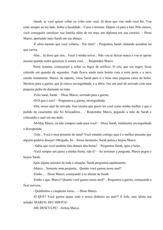 -Sarah, se você quiser voltar eu volto com você. Já disse que vou onde você for. Vou
estar sempre ao teu lado. Sobre a faculdade... Curse e termine. Depois vá para a luta. Pelo menos,
você conseguirá satisfazer sua família além de ter mais um diploma em sua carreira. – Disse
Marco, apertando mais Sarah em seu abraço.
-É sério mesmo que você voltaria... Por mim? – Perguntou Sarah, tentando acreditar no
que ouvira.
-Sim... Já disse que sim... Você é minha noiva... Não vou te deixar nunca e vou te apoiar
mesmo quando todos quiserem ir contra você... – Respondeu Marco.
Neste instante, começaram a soltar os fogos de artifício. O céu, que era negro, ficou
colorido em questão de segundos. Tudo ficava ainda mais bonito com a torre perto e a neve
caindo lentamente. Marco, de repente, virou Sarah para si e tirou uma pequena caixa do bolso.
Mostrou para a garota, que já estava envergonhada, e a abriu. Era um anel de noivado com uma
pequena pedra de diamante no topo.
-Feliz natal, Sarah. – Disse Marco, sorrindo para a garota.
-O-O que é isso? – Perguntava a garota, envergonhada.
-Ora, nosso anel de noivado. Isso mostra que quero ter você como minha mulher e que o
pedido de casamento não foi brincadeira... – Respondeu Marco, pegando a mão de Sarah e
colocando o anel em seu dedo.
-M-Mas Marco, eu não comprei nada para você! – Disse Sarah, totalmente envergonhada
e desesperada.
-Tola... Você é meu presente de natal! Você estando comigo aqui é o melhor presente que
alguém poderia desejar! Obrigado, Sa – Nesse momento, Sarah pulou e beijou Marco.
- Sabia que você também fala demais têm horas? – Perguntou Sarah, após o beijo.
-Você sempre um passo a minha frente, não é? – Ao terminar a pergunta, Marco pegou e
beijou Sarah.
Após alguns minutos de toda a situação, Sarah perguntou rapidamente:
-Marco... Somente uma pergunta... Quanto você gastou nesse anel?
-Então... – Disse Marco, começando a se afastar de Sarah.
-Então o que, Marco? Quanto você gastou nesse anel? – Perguntou a garota, começando a
ficar nervosa.
- Quinhentos e cinqüenta euros... – Disse Marco.
-O QUÊ? Você gastou quase todo o nosso dinheiro no anel?! É fofo, mas idiota sua
atitude! MARCO, SEU IDIOTA!
-ME DESCULPE! – Gritou Marco.

 