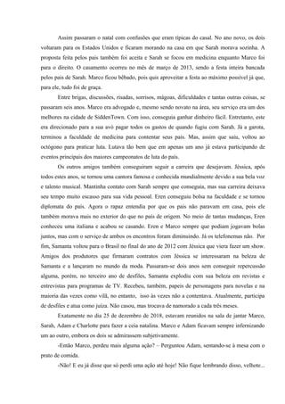 Assim passaram o natal com confusões que eram típicas do casal. No ano novo, os dois
voltaram para os Estados Unidos e ficaram morando na casa em que Sarah morava sozinha. A
proposta feita pelos pais também foi aceita e Sarah se focou em medicina enquanto Marco foi
para o direito. O casamento ocorreu no mês de março de 2013, sendo a festa inteira bancada
pelos pais de Sarah. Marco ficou bêbado, pois quis aproveitar a festa ao máximo possível já que,
para ele, tudo foi de graça.
Entre brigas, discussões, risadas, sorrisos, mágoas, dificuldades e tantas outras coisas, se
passaram seis anos. Marco era advogado e, mesmo sendo novato na área, seu serviço era um dos
melhores na cidade de SiddenTown. Com isso, conseguia ganhar dinheiro fácil. Entretanto, este
era direcionado para a sua avó pagar todos os gastos de quando fugiu com Sarah. Já a garota,
terminou a faculdade de medicina para contentar seus pais. Mas, assim que saiu, voltou ao
octógono para praticar luta. Lutava tão bem que em apenas um ano já estava participando de
eventos principais dos maiores campeonatos de luta do país.
Os outros amigos também conseguiram seguir a carreira que desejavam. Jéssica, após
todos estes anos, se tornou uma cantora famosa e conhecida mundialmente devido a sua bela voz
e talento musical. Mantinha contato com Sarah sempre que conseguia, mas sua carreira deixava
seu tempo muito escasso para sua vida pessoal. Eren conseguiu bolsa na faculdade e se tornou
diplomata do país. Agora o rapaz entendia por que os pais não paravam em casa, pois ele
também morava mais no exterior do que no país de origem. No meio de tantas mudanças, Eren
conheceu uma italiana e acabou se casando. Eren e Marco sempre que podiam jogavam bolas
juntos, mas com o serviço de ambos os encontros foram diminuindo. Já os telefonemas não. Por
fim, Samanta voltou para o Brasil no final do ano de 2012 com Jéssica que viera fazer um show.
Amigos dos produtores que firmaram contratos com Jéssica se interessaram na beleza de
Samanta e a lançaram no mundo da moda. Passaram-se dois anos sem conseguir repercussão
alguma, porém, no terceiro ano de desfiles, Samanta explodiu com sua beleza em revistas e
entrevistas para programas de TV. Recebeu, também, papeis de personagens para novelas e na
maioria das vezes como vilã, no entanto, isso às vezes não a contentava. Atualmente, participa
de desfiles e atua como juíza. Não casou, mas trocava de namorado a cada três meses.
Exatamente no dia 25 de dezembro de 2018, estavam reunidos na sala de jantar Marco,
Sarah, Adam e Charlotte para fazer a ceia natalina. Marco e Adam ficavam sempre infernizando
um ao outro, embora os dois se admirassem subjetivamente.
-Então Marco, perdeu mais alguma ação? – Perguntou Adam, sentando-se à mesa com o
prato de comida.
-Não! E eu já disse que só perdi uma ação até hoje! Não fique lembrando disso, velhote...

 