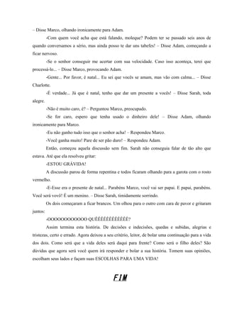 – Disse Marco, olhando ironicamente para Adam.
-Com quem você acha que está falando, moleque? Podem ter se passado seis anos de
quando conversamos a sério, mas ainda posso te dar uns tabefes! – Disse Adam, começando a
ficar nervoso.
-Se o senhor conseguir me acertar com sua velocidade. Caso isso aconteça, terei que
processá-lo... – Disse Marco, provocando Adam.
-Gente... Por favor, é natal... Eu sei que vocês se amam, mas vão com calma... – Disse
Charlotte.
-É verdade... Já que é natal, tenho que dar um presente a vocês! – Disse Sarah, toda
alegre.
-Não é muito caro, é? – Perguntou Marco, preocupado.
-Se for caro, espero que tenha usado o dinheiro dele! – Disse Adam, olhando
ironicamente para Marco.
-Eu não ganho tudo isso que o senhor acha! – Respondeu Marco.
-Você ganha muito! Pare de ser pão duro! – Respondeu Adam.
Então, começou aquela discussão sem fim. Sarah não conseguia falar de tão alto que
estava. Até que ela resolveu gritar:
-ESTOU GRÁVIDA!
A discussão parou de forma repentina e todos ficaram olhando para a garota com o rosto
vermelho.
-E-Esse era o presente de natal... Parabéns Marco, você vai ser papai. E papai, parabéns.
Você será vovô! É um menino. – Disse Sarah, timidamente sorrindo.
Os dois começaram a ficar brancos. Um olhou para o outro com cara de pavor e gritaram
juntos:
-OOOOOOOOOOOO QUÊÊÊÊÊÊÊÊÊÊÊÊ?
Assim termina esta história. De decisões e indecisões, quedas e subidas, alegrias e
tristezas, certo e errado. Agora deixou a seu critério, leitor, de bolar uma continuação para a vida
dos dois. Como será que a vida deles será daqui para frente? Como será o filho deles? São
dúvidas que agora será você quem irá responder e bolar a sua história. Tomem suas opiniões,
escolham seus lados e façam suas ESCOLHAS PARA UMA VIDA!

FIM

 