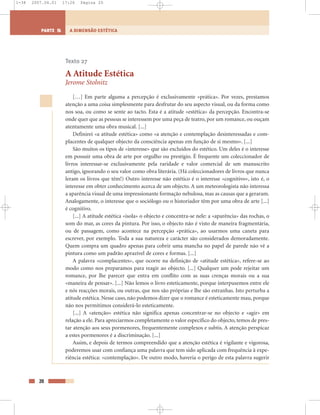20
A DIMENSÃO ESTÉTICAPARTE 5
Texto 27
A Atitude Estética
Jerome Stolnitz
[…] Em parte alguma a percepção é exclusivamente «prática». Por vezes, prestamos
atenção a uma coisa simplesmente para desfrutar do seu aspecto visual, ou da forma como
nos soa, ou como se sente ao tacto. Esta é a atitude «estética» da percepção. Encontra-se
onde quer que as pessoas se interessem por uma peça de teatro, por um romance, ou ouçam
atentamente uma obra musical. [...]
Definirei «a atitude estética» como «a atenção e contemplação desinteressadas e com-
placentes de qualquer objecto da consciência apenas em função de si mesmo». [...]
São muitos os tipos de «interesse» que são excluídos do estético. Um deles é o interesse
em possuir uma obra de arte por orgulho ou prestígio. É frequente um coleccionador de
livros interessar-se exclusivamente pela raridade e valor comercial de um manuscrito
antigo, ignorando o seu valor como obra literária. (Há coleccionadores de livros que nunca
leram os livros que têm!) Outro interesse não estético é o interesse «cognitivo», isto é, o
interesse em obter conhecimento acerca de um objecto. A um meteorologista não interessa
a aparência visual de uma impressionante formação nebulosa, mas as causas que a geraram.
Analogamente, o interesse que o sociólogo ou o historiador têm por uma obra de arte [...]
é cognitivo.
[...] A atitude estética «isola» o objecto e concentra-se nele: a «aparência» das rochas, o
som do mar, as cores da pintura. Por isso, o objecto não é visto de maneira fragmentária,
ou de passagem, como acontece na percepção «prática», ao usarmos uma caneta para
escrever, por exemplo. Toda a sua natureza e carácter são considerados demoradamente.
Quem compra um quadro apenas para cobrir uma mancha no papel de parede não vê a
pintura como um padrão aprazível de cores e formas. [...]
A palavra «complacentes», que ocorre na definição de «atitude estética», refere-se ao
modo como nos preparamos para reagir ao objecto. [...] Qualquer um pode rejeitar um
romance, por lhe parecer que entra em conflito com as suas crenças morais ou a sua
«maneira de pensar». [...] Não lemos o livro esteticamente, porque interpusemos entre ele
e nós reacções morais, ou outras, que nos são próprias e lhe são estranhas. Isto perturba a
atitude estética. Nesse caso, não podemos dizer que o romance é esteticamente mau, porque
não nos permitimos considerá-lo esteticamente.
[...] A «atenção» estética não significa apenas concentrar-se no objecto e «agir» em
relação a ele. Para apreciarmos completamente o valor específico do objecto, temos de pres-
tar atenção aos seus pormenores, frequentemente complexos e subtis. A atenção perspicaz
a estes pormenores é a discriminação. [...]
Assim, e depois de termos compreendido que a atenção estética é vigilante e vigorosa,
poderemos usar com confiança uma palavra que tem sido aplicada com frequência à expe-
riência estética: «contemplação». De outro modo, haveria o perigo de esta palavra sugerir
1-38 2007.04.01 17:26 Página 20
 