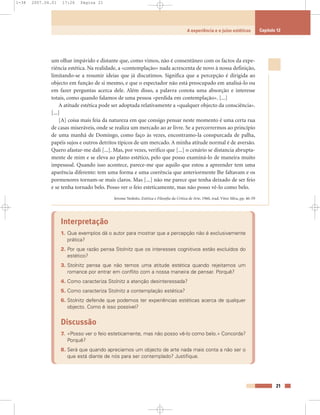 um olhar impávido e distante que, como vimos, não é consentâneo com os factos da expe-
riência estética. Na realidade, a «contemplação» nada acrescenta de novo à nossa definição,
limitando-se a resumir ideias que já discutimos. Significa que a percepção é dirigida ao
objecto em função de si mesmo, e que o espectador não está preocupado em analisá-lo ou
em fazer perguntas acerca dele. Além disso, a palavra conota uma absorção e interesse
totais, como quando falamos de uma pessoa «perdida em contemplação». [...]
A atitude estética pode ser adoptada relativamente a «qualquer objecto da consciência».
[...]
[A] coisa mais feia da natureza em que consigo pensar neste momento é uma certa rua
de casas miseráveis, onde se realiza um mercado ao ar livre. Se a percorrermos ao princípio
de uma manhã de Domingo, como faço às vezes, encontramo-la conspurcada de palha,
papéis sujos e outros detritos típicos de um mercado. A minha atitude normal é de aversão.
Quero afastar-me dali [...]. Mas, por vezes, verifico que [...] o cenário se distancia abrupta-
mente de mim e se eleva ao plano estético, pelo que posso examiná-lo de maneira muito
impessoal. Quando isso acontece, parece-me que aquilo que estou a apreender tem uma
aparência diferente: tem uma forma e uma coerência que anteriormente lhe faltavam e os
pormenores tornam-se mais claros. Mas [...] não me parece que tenha deixado de ser feio
e se tenha tornado belo. Posso ver o feio esteticamente, mas não posso vê-lo como belo.
Jerome Stolnitz, Estética e Filosofia da Crítica de Arte, 1960, trad. Vítor Silva, pp. 46-59
Interpretação
1. Que exemplos dá o autor para mostrar que a percepção não é exclusivamente
prática?
2. Por que razão pensa Stolnitz que os interesses cognitivos estão excluídos do
estético?
3. Stolnitz pensa que não temos uma atitude estética quando rejeitamos um
romance por entrar em conflito com a nossa maneira de pensar. Porquê?
4. Como caracteriza Stolnitz a atenção desinteressada?
5. Como caracteriza Stolnitz a contemplação estética?
6. Stolnitz defende que podemos ter experiências estéticas acerca de qualquer
objecto. Como é isso possível?
Discussão
7. «Posso ver o feio esteticamente, mas não posso vê-lo como belo.» Concorda?
Porquê?
8. Será que quando apreciamos um objecto de arte nada mais conta a não ser o
que está diante de nós para ser contemplado? Justifique.
21
A experiência e o juízo estéticos Capítulo 12
1-38 2007.04.01 17:26 Página 21
 