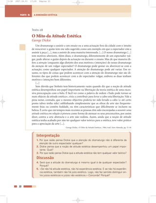 22
A DIMENSÃO ESTÉTICAPARTE 5
Texto 28
O Mito da Atitude Estética
George Dickie
Um dramaturgo a assistir a um ensaio ou a uma actuação fora da cidade com o intuito
de reescrever o guião tem-me sido sugerido como um exemplo em que o espectador está a
assistir à peça [...], mas a assistir de uma maneira interessada. [...] O nosso dramaturgo [...]
tem motivos ulteriores. Além disso, o dramaturgo, diferentemente de um espectador vul-
gar, pode alterar o guião depois da actuação ou durante o ensaio. Mas de que maneira di-
fere a atenção (enquanto algo distinto dos seus motivos e intenções) do nosso dramaturgo
da atenção de um vulgar espectador? O dramaturgo pode gostar ou aborrecer-se com a
actuação, como qualquer espectador. A atenção do dramaturgo pode até variar. Em re-
sumo, os tipos de coisas que podem acontecer com a atenção do dramaturgo não são di-
ferentes das que podem acontecer com a do espectador vulgar, embora as duas tenham
motivos e intenções bem diferentes.
[...]
Sem dúvida que Stolnitz tem historicamente razão quando diz que a noção de atitude
estética desempenhou um papel importante na libertação da teoria estética de uma exces-
siva preocupação com o belo. É fácil ver como a palavra de ordem «Tudo pode tornar-se
num objecto da atitude estética», viria a contribuir para levar a cabo esta libertação. Vale a
pena notar, contudo, que o mesmo objectivo poderia ter sido levado a cabo (e até certo
ponto talvez tenha sido) sublinhando simplesmente que as obras de arte são frequente-
mente feias ou contêm fealdade, ou têm características que dificilmente se incluem na
beleza. É certo que em tempos mais recentes as pessoas têm sido encorajadas a assumir uma
atitude estética em relação à pintura como forma de atenuar os seus preconceitos, por assim
dizer, contra a arte abstracta e a arte não realista. Assim, ainda que a noção de atitude
estética tenha acabado por não ter qualquer valor teórico para a estética, teve valor prático
para a apreciação da arte [...].
George Dickie, «O Mito da Atitude Estética», 1964, trad. Aires Almeida, pp. 31-44
Interpretação
1. Por que razão pensa Dickie que a atenção do dramaturgo não é diferente da
atenção de outro espectador qualquer?
2. Dickie pensa que a noção de atitude estética desempenhou um papel impor-
tante. Qual?
3. Por que razão pensa Dickie que a atitude estética não tem qualquer valor teórico?
Discussão
4. Será que a atitude do dramaturgo é mesmo igual à de qualquer espectador?
Porquê?
5. «Se não há atitude estética, não há experiência estética. E se não há experiên-
cia estética, também não há juízo estético. Logo, não faz sentido distinguir en-
tre juízos estéticos e juízos não estéticos.» Concorda? Porquê?
1-38 2007.04.01 17:26 Página 22
 
