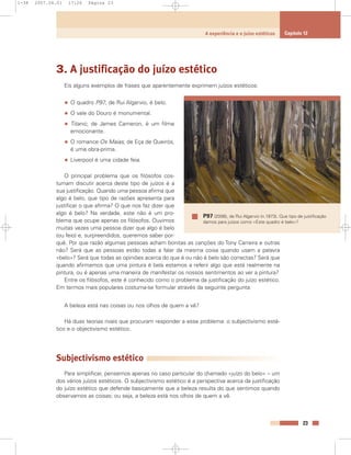 3. A justificação do juízo estético
Eis alguns exemplos de frases que aparentemente exprimem juízos estéticos:
• O quadro P97, de Rui Algarvio, é belo.
• O vale do Douro é monumental.
• Titanic, de James Cameron, é um filme
emocionante.
• O romance Os Maias, de Eça de Queirós,
é uma obra-prima.
• Liverpool é uma cidade feia.
O principal problema que os filósofos cos-
tumam discutir acerca deste tipo de juízos é a
sua justificação. Quando uma pessoa afirma que
algo é belo, que tipo de razões apresenta para
justificar o que afirma? O que nos faz dizer que
algo é belo? Na verdade, este não é um pro-
blema que ocupe apenas os filósofos. Ouvimos
muitas vezes uma pessoa dizer que algo é belo
(ou feio) e, surpreendidos, queremos saber por-
quê. Por que razão algumas pessoas acham bonitas as canções do Tony Carreira e outras
não? Será que as pessoas estão todas a falar da mesma coisa quando usam a palavra
«belo»? Será que todas as opiniões acerca do que é ou não é belo são correctas? Será que
quando afirmamos que uma pintura é bela estamos a referir algo que está realmente na
pintura, ou é apenas uma maneira de manifestar os nossos sentimentos ao ver a pintura?
Entre os filósofos, este é conhecido como o problema da justificação do juízo estético.
Em termos mais populares costuma-se formular através da seguinte pergunta:
A beleza está nas coisas ou nos olhos de quem a vê?
Há duas teorias rivais que procuram responder a esse problema: o subjectivismo esté-
tico e o objectivismo estético.
Subjectivismo estético
Para simplificar, pensemos apenas no caso particular do chamado «juízo do belo» – um
dos vários juízos estéticos. O subjectivismo estético é a perspectiva acerca da justificação
do juízo estético que defende basicamente que a beleza resulta do que sentimos quando
observamos as coisas; ou seja, a beleza está nos olhos de quem a vê.
23
A experiência e o juízo estéticos Capítulo 12
P97 (2006), de Rui Algarvio (n.1973). Que tipo de justificação
damos para juízos como «Este quadro é belo»?
1-38 2007.04.01 17:26 Página 23
 