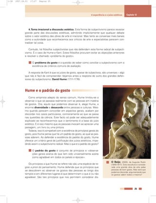 4.Torna irracional a discussão estética. Esta forma de subjectivismo parece esvaziar
grande parte das discussões estéticas, admitindo implicitamente que qualquer debate
sobre o valor estético das obras de arte é irracional. Mas tanto as conversas mais banais
como a autoridade que reconhecemos aos críticos de arte e especialistas parecem con-
tradizer tal coisa.
Contudo, há filósofos subjectivistas que não defendem esta forma radical de subjecti-
vismo. É o caso de Hume e Kant. Estes filósofos procuram evitar as objecções anteriores
e resolver o chamado «problema do gosto».
O problema do gosto é a questão de saber como conciliar o subjectivismo com a
existência de critérios comuns de avaliação.
A resposta de Kant é que os juízos de gosto, apesar de subjectivos, são universais – algo
que não é fácil de compreender. Vejamos antes a resposta de outro dos grandes defen-
sores do subjectivismo: David Hume (1711-1776).
Hume e o padrão do gosto
Como empirista adepto do senso comum, Hume limitou-se a
observar o que se passava realmente com as pessoas em matéria
de gostos. Ora, aquilo que podemos observar é, alega Hume, a
enorme diversidade e desacordo entre pessoas e culturas. Mes-
mo quando parecem concordar em aspectos gerais, acabam por
discordar nos casos particulares, contrariamente ao que se passa
nas questões da ciência. Este facto só pode ser adequadamente
explicado se reconhecermos que o sentimento é a base do juízo
estético. E é isso mesmo que as pessoas invocam ao apreciar uma
paisagem, um livro ou uma pintura.
Todavia, isso é compatível com a existência de princípios gerais do
gosto, pois Hume pensa que há um padrão do gosto, ao qual as pes-
soas aderem. Ao defender a existência do padrão do gosto, Hume
oferece um critério geral de justificação dos juízos estéticos, impe-
dindo assim o subjectivismo radical. Mas o que é o padrão do gosto?
O padrão do gosto é conjunto de princípios e «observa-
ções gerais acerca do que tem sido universalmente aceite
como agradável em todos os países e épocas».
Os princípios a que Hume se refere não são uma espécie de re-
gras a priori do pensamento. Hume defende que os princípios que
se descobrem ao observar os gostos das pessoas ao longo dos
tempos e em diferentes lugares é que determinam o que é ou não
agradável. São tais princípios que nos permitem considerar dis-
25
A experiência e o juízo estéticos Capítulo 12
O Beijo, (2000), de Auguste Rodin
(1840-1917). Esta escultura é conside-
rada uma grande obra de arte pelas
pessoas de bom gosto. Mas será que
podemos discordar, argumentando que
os gostos valem todos o mesmo?
1-38 2007.04.01 17:27 Página 25
 