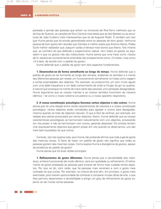 paratada a opinião das pessoas que acham os romances de Rita Ferro melhores que os
de Eça de Queirós, as canções doTony Carreira mais belas que as dos Beatles ou as escul-
turas de João Cutileiro mais interessantes que as de Auguste Rodin. É também por isso
que Hume pensa que há acordo generalizado entre as pessoas de bom gosto: nenhuma
pessoa de bom gosto tem dúvidas que Camões é melhor poeta que António Aleixo, Ridley
Scott melhor realizador que Joaquim Leitão e Veneza mais bonita que Aveiro. Isto mostra
que, ao contrário do que defende o subjectivismo radical, nem todos os gostos se equi-
valem e que os gostos não são indiscutíveis. Hume pensa que uma frase como «Gosto
de X» deverá ser correctamente entendida não simplesmente como «X é belo» mas como
«X é belo, de acordo com o padrão do gosto».
Hume defende que o padrão de gosto tem dois aspectos fundamentais:
1. Desenvolve-se de forma semelhante ao longo do tempo. Hume defende que o
padrão de gosto se vai formando ao longo dos tempos, acabando os sentidos e a mente
das diferentes pessoas por revelar um funcionamento semelhante no modo como reagem
a certas propriedades dos objectos. Por exemplo, se produzirmos um som muito agudo
com uma dada frequência e um dado comprimento de onda (a fricção do giz no quadro),
é natural que provoque na mente da maior parte das pessoas uma sensação desagradável.
Hume argumenta que as nossas mentes e os nossos sentidos funcionam de maneira
idêntica – tal como o nosso sistema circulatório ou o nosso aparelho respiratório.
2. A nossa constituição psicológica favorece certos objectos e não outros. Hume
pensa que há uma relação entre certas características da natureza e a nossa constituição
psicológica: certos objectos estão concebidos para agradar e outros para desagradar,
mesmo quando se trata de objectos naturais. O que é fácil de verificar, por exemplo, em
relação aos odores provocados por certos objectos. Assim, Hume defende que as nossas
características psicológicas se harmonizam naturalmente com uns objectos, provocando
em nós prazer, e não se harmonizam com outros, gerando desprazer. Os artistas tentam
criar expressamente objectos que gerem prazer em nós quando os observamos; uns são
mais bem-sucedidos do que outros.
Contudo, isto não explica tudo, pois Hume não pretende afirmar que toda a gente gosta
das mesmas coisas. O facto de haver um padrão de gosto não significa que todas as
pessoas gostem das mesmas coisas. Como explica Hume a divergência de gostos, apesar
da existência do padrão do gosto?
Hume pensa que há duas razões principais:
1. Refinamentos do gosto diferentes. Hume pensa que a sensibilidade dos indiví-
duos, embora funcionando de modo idêntico, varia em qualidade ou refinamento. O refina-
mento do gosto predispõe as pessoas para encarar de forma mais cuidada certos objec-
tos. Por isso se diz, com razão, que há pessoas mais sensíveis e com o gosto mais
cultivado do que outras. Por exemplo, os críticos de arte têm, em princípio, o gosto mais
exercitado, pois tiveram oportunidade de conhecer e comparar muitas obras de arte, o que
lhes permitiu desenvolver a sensibilidade e atingir um grau de refinamento do gosto su-
perior ao de muitas outras pessoas.
26
A DIMENSÃO ESTÉTICAPARTE 5
1-38 2007.04.01 17:27 Página 26
 