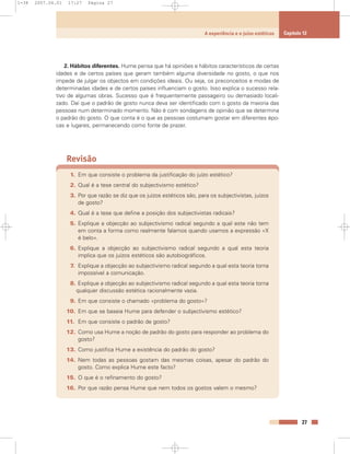 2. Hábitos diferentes. Hume pensa que há opiniões e hábitos característicos de certas
idades e de certos países que geram também alguma diversidade no gosto, o que nos
impede de julgar os objectos em condições ideais. Ou seja, os preconceitos e modas de
determinadas idades e de certos países influenciam o gosto. Isso explica o sucesso rela-
tivo de algumas obras. Sucesso que é frequentemente passageiro ou demasiado locali-
zado. Daí que o padrão de gosto nunca deva ser identificado com o gosto da maioria das
pessoas num determinado momento. Não é com sondagens de opinião que se determina
o padrão do gosto. O que conta é o que as pessoas costumam gostar em diferentes épo-
cas e lugares, permanecendo como fonte de prazer.
Revisão
1. Em que consiste o problema da justificação do juízo estético?
2. Qual é a tese central do subjectivismo estético?
3. Por que razão se diz que os juízos estéticos são, para os subjectivistas, juízos
de gosto?
4. Qual é a tese que define a posição dos subjectivistas radicais?
5. Explique a objecção ao subjectivismo radical segundo a qual este não tem
em conta a forma como realmente falamos quando usamos a expressão «X
é belo».
6. Explique a objecção ao subjectivismo radical segundo a qual esta teoria
implica que os juízos estéticos são autobiográficos.
7. Explique a objecção ao subjectivismo radical segundo a qual esta teoria torna
impossível a comunicação.
8. Explique a objecção ao subjectivismo radical segundo a qual esta teoria torna
qualquer discussão estética racionalmente vazia.
9. Em que consiste o chamado «problema do gosto»?
10. Em que se baseia Hume para defender o subjectivismo estético?
11. Em que consiste o padrão de gosto?
12. Como usa Hume a noção de padrão do gosto para responder ao problema do
gosto?
13. Como justifica Hume a existência do padrão do gosto?
14. Nem todas as pessoas gostam das mesmas coisas, apesar do padrão do
gosto. Como explica Hume este facto?
15. O que é o refinamento do gosto?
16. Por que razão pensa Hume que nem todos os gostos valem o mesmo?
27
A experiência e o juízo estéticos Capítulo 12
1-38 2007.04.01 17:27 Página 27
 