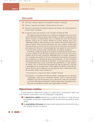 Discussão
17. Será que a beleza é apenas uma questão de gosto? Justifique.
16. Discuta a seguinte afirmação: «Gostos não se discutem.»
19. Será que a existência do padrão do gosto nos obriga a ser conservadores e
conformistas? Justifique.
20. O seguinte caso real começou a ser noticiado no Verão de 2001:
Na cidade de Viana do Castelo há um edifício de habitação junto ao rio Lima
que se destaca do resto do casario pela sua altura. O edifício, conhecido como
Edifício Coutinho, é relativamente novo e é habitado por cerca de trezentas
pessoas. Trata-se de um edifício referido por muitas pessoas como uma
«aberração estética». Elas consideram que o edifício não se harmoniza com o
resto do casario. Mas há quem pense que não; que o edifício, embora seja
mais alto do que os outros, até nem é feio e fica ali muito bem. Acrescentam
que casos assim há-os em muitas cidades sem que alguém se incomode. En-
tre os que assim pensam estão, naturalmente, os próprios moradores.
Entretanto, a polémica agudizou-se quando o Presidente da Câmara decla-
rou que o edifício iria ser demolido, estando previstos cerca de vinte e cinco
milhões de euros para compensar adequadamente os actuais moradores.
Os moradores não aceitam e têm-se manifestado firmemente contra aquilo
que consideram um atentado ao direito de propriedade. Um dos moradores
argumentou perante as câmaras de televisão: «O que aqui está em causa é
um conflito entre duas coisas: os direitos dos proprietários e o valor estético
do edifício. Ora, os direitos de propriedade são algo de objectivo e que até
é protegido por lei, ao passo que o valor estético do edifício é algo de sub-
jectivo. Afinal o que é subjectivo, nas decisões de quem manda nesta cida-
de, prevalece sobre o que é objectivo?»
1) Concorda com o argumento deste morador? Porquê?
2) Entretanto, o Presidente da Câmara propôs a realização de um referendo
à população, coisa que os moradores rejeitam. Caso o referendo fosse
realizado (o que não irá acontecer, pois o tribunal deu razão aos moradores)
e a maioria das pessoas achassem o edifício digno de ser demolido, consi-
dera que os moradores ficariam sem argumentos? Porquê?
Objectivismo estético
A teoria oposta ao subjectivismo estético é o objectivismo. Chama-se por vezes «rea-
lismo estético» a esta teoria, mas esta designação é enganadora.
O objectivismo estético defende que os objectos são belos em virtude das suas
propriedades intrínsecas e independentemente do que sentimos quando os obser-
vamos.
As propriedades intrínsecas dos objectos são independentes dos sentimentos ou
das reacções de quem os observa.
28
A DIMENSÃO ESTÉTICAPARTE 5
1-38 2007.04.01 17:27 Página 28
 