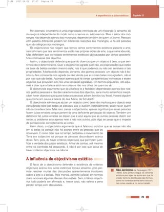 Por exemplo, o tamanho é uma propriedade intrínseca de um morango: o tamanho do
morango é independente do modo como o vemos ou saboreamos. Mas o sabor dos mo-
rangos não depende apenas dos morangos: depende também de quem os come. Pessoas
com palatos diferentes podem ter diferentes reacções aos morangos, e há até pessoas
que são alérgicas aos morangos.
Os objectivistas não negam que temos certos sentimentos estéticos perante a arte;
nem afirmam que tais sentimentos estão nas próprias obras de arte, o que seria absurdo.
Mas defendem que os nossos sentimentos estéticos são causados por certas caracterís-
ticas intrínsecas dos objectos.
Assim, o objectivista defende que quando dizemos que um objecto é belo, o que sen-
timos não é determinante. Quer o objecto nos agrade quer não, as propriedades que estão
na base da beleza existem mesmo nele; nós é que podemos ou não ser sensíveis a tais
propriedades. A beleza não depende, portanto, dos gostos pessoais: um objecto não é bo-
nito ou feio consoante nos agrada ou não. Ainda que as coisas belas nos agradem, não é
por isso que são belas. Acontece apenas que há certas características intrínsecas a esses
objectos que provocam em nós uma sensação agradável. Em termos populares, isto equi-
vale a dizer que a beleza está nas coisas e não nos olhos de quem as vê.
O objectivista argumenta que se a beleza (e a fealdade) dependesse apenas dos nos-
sos gostos pessoais e não das características dos objectos, seria muito estranho e inexpli-
cável haver objectos que quase todas as pessoas acham bonitos (ou feios). Haverá alguém
que ponha em causa a beleza do Ave Maria, de Schubert?
O objectivista admite que ajuizar um objecto como belo não implica que o objecto seja
considerado belo por todas as pessoas que o avaliem esteticamente; pode haver quem
não o considere belo. Mas isso, pensa o objectivista, apenas significa que essas pessoas
fazem juízos errados porque partem de uma deficiente percepção do objecto.Também um
daltónico faz juízos errados se disser que é azul aquilo que as outras pessoas dizem ser
verde; o problema está apenas nele e não nos outros, pois algo se passa que o impede
de percepcionar correctamente as cores.
Além disso, o objectivista argumenta que é falacioso concluir que as coisas não são
em si belas só porque não há acordo entre as pessoas que as
observam. É como dizer que no tempo de Galileu o movimento da
Terra era subjectivo só porque as pessoas discordavam acerca
disso. Tem, pois, de haver critérios objectivos que permitam justi-
ficar a verdade dos juízos estéticos. Afinal de contas, até mesmo
entre os cientistas há desacordo. E não é por isso que deixa de
haver critérios objectivos na ciência.
A influência do objectivismo estético
O facto de o objectivismo defender a existência de critérios
objectivos acerca dos juízos estéticos torna-o atraente, pois per-
mite resolver muitas das discussões aparentemente insolúveis
sobre a arte e a beleza. Pelo menos, permite colocar em termos
mais racionais algumas dessas discussões. Sem critérios objecti-
vos tudo poderia ser afirmado e, nesse caso, não valeria a pena
perder tempo com discussões.
29
A experiência e o juízo estéticos Capítulo 12
São Jerónimo de Caravaggio (1571-
-1610). Esta pintura segue os cânones
artísticos em vigor na época em que foi
criada: tanto na distribuição das formas,
como no contraste entre claro e escuro,
nas cores usadas e no tema tratado.
1-38 2007.04.01 17:27 Página 29
 