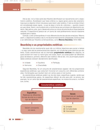 Até ao séc. XVIII a maior parte dos filósofos identificavam-se naturalmente com o objec-
tivismo estético. Acreditavam que havia critérios ou regras gerais acerca das caracterís-
ticas que os objectos tinham de possuir para terem valor estético. E até os artistas tinham
em consideração essas regras – a que se dava o nome de «cânones» – quando criavam
as suas obras. Assim, era a própria arte a conformar-se aos princípios do objectivismo es-
tético. Não admira, pois, que o desacordo entre os críticos de arte da altura fosse bastante
reduzido. O objectivismo parecia ser um ponto de vista perfeitamente natural e bastante
razoável para a época.
Contudo, a arte contemporânea é muito diferente da arte dos séculos anteriores. Mesmo
assim, o objectivismo estético não é uma doutrina historicamente ultrapassada. Continua ainda
a ser defendido por filósofos contemporâneos, como Monroe Beardsley (1915-1985).
Beardsley e as propriedades estéticas
Beardsley diz-nos exactamente quais são os critérios objectivos para ajuizar a beleza
– ou seja, quais são as características dos objectos, em virtude das quais dizemos que são
belos. Essas características são as chamadas propriedades estéticas dos objectos, as
quais existem em maior ou menor grau nas coisas. Assim, as coisas podem ter diferentes
graus de beleza e, portanto, diferente valor estético. Até ao séc. XVIII, as principais proprie-
dades estéticas estavam devidamente identificadas:
• Unidade • Equilíbrio • Perfeição
• Harmonia • Diversidade
Segundo Beardsley, há um conjunto de características capazes «de nos proporcionar
experiências estéticas» que costumam funcionar em conjunto e em diferentes combina-
ções. Combinações que resultam bem em certos casos e mal noutros.
As características estéticas podem ser de dois tipos: específicas e gerais, sendo que
há três características gerais. As específicas diferem de arte para arte: na pintura, por
exemplo, há um certo tipo de características específicas, na música há outras e, na litera-
tura, outras.
30
A DIMENSÃO ESTÉTICAPARTE 5
Específicas
Relativas às diferentes
formas de arte ou a certo
tipo de objectos.
Variam consoante
os casos.
Gerais
Encontram-se em qualquer
tipo de objectos.
1. Unidade
2. Complexidade
3. Intensidade
Características estéticas
1-38 2007.04.01 17:27 Página 30
 
