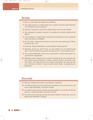 Revisão
1. Qual é a tese central do objectivismo estético?
2. Que papel pensam os objectivistas que os gostos pessoais desempenham
na formação dos juízos estéticos?
3. Exponha o argumento central dos objectivistas a favor da sua posição.
4. Que vantagens se podem encontrar na existência de critérios objectivos de
beleza?
5. Como explicam os objectivistas a existência de desacordos entre as pessoas
acerca da beleza ou fealdade?
6. Por que razão o objectivismo parecia um ponto de vista natural para os filóso-
fos até ao séc. XVIII?
7. Quais são, segundo Beardsley, as propriedades estéticas gerais?
8. Beardsley pensa que, para formar um juízo estético de uma determinada
obra, é preciso observá-la do ponto de vista correcto. O que significa isso?
9. Como explica Beardsley o facto de os juízos sobre a mesma obra serem fre-
quentemente divergentes?
10. Beardsley conta o seguinte caso: quando o presidente de uma conhecida edi-
tora israelita recusou publicar em Israel o romance Exodus, do escritor Leon
Uris, disse: «Se é para ser lido como história, é grosseiro. Se é para ser lido
como romance, é banal». O que se pode concluir daqui, na perspectiva de
Beardsley?
Discussão
11. Será que a beleza está mesmo nos objectos? Justifique.
12.Um objecto pode ser bom do ponto de vista estético e mau do ponto de vista
moral, sugere Beardsley. Concorda? Porquê?
13.Um objecto pode ser bom do ponto de vista estético e mau do ponto de vista
cognitivo, sugere Beardsley. Concorda? Porquê?
14.Concorda que há pessoas que são sensíveis à beleza e outras não, como os
objectivistas defendem? Porquê?
32
A DIMENSÃO ESTÉTICAPARTE 5
1-38 2007.04.01 17:27 Página 32
 