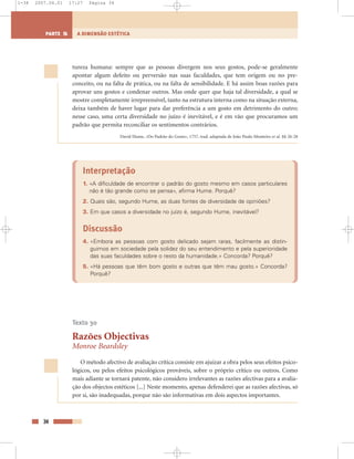 tureza humana: sempre que as pessoas divergem nos seus gostos, pode-se geralmente
apontar algum defeito ou perversão nas suas faculdades, que tem origem ou no pre-
conceito, ou na falta de prática, ou na falta de sensibilidade. E há assim boas razões para
aprovar uns gostos e condenar outros. Mas onde quer que haja tal diversidade, a qual se
mostre completamente irrepreensível, tanto na estrutura interna como na situação externa,
deixa também de haver lugar para dar preferência a um gosto em detrimento do outro;
nesse caso, uma certa diversidade no juízo é inevitável, e é em vão que procuramos um
padrão que permita reconciliar os sentimentos contrários.
David Hume, «Do Padrão do Gosto», 1757, trad. adaptada de João Paulo Monteiro et al. §§ 26-28
Interpretação
1. «A dificuldade de encontrar o padrão do gosto mesmo em casos particulares
não é tão grande como se pensa», afirma Hume. Porquê?
2. Quais são, segundo Hume, as duas fontes de diversidade de opiniões?
3. Em que casos a diversidade no juízo é, segundo Hume, inevitável?
Discussão
4. «Embora as pessoas com gosto delicado sejam raras, facilmente as distin-
guimos em sociedade pela solidez do seu entendimento e pela superioridade
das suas faculdades sobre o resto da humanidade.» Concorda? Porquê?
5. «Há pessoas que têm bom gosto e outras que têm mau gosto.» Concorda?
Porquê?
Texto 30
Razões Objectivas
Monroe Beardsley
O método afectivo de avaliação crítica consiste em ajuizar a obra pelos seus efeitos psico-
lógicos, ou pelos efeitos psicológicos prováveis, sobre o próprio crítico ou outros. Como
mais adiante se tornará patente, não considero irrelevantes as razões afectivas para a avalia-
ção dos objectos estéticos [...] Neste momento, apenas defenderei que as razões afectivas, só
por si, são inadequadas, porque não são informativas em dois aspectos importantes.
34
A DIMENSÃO ESTÉTICAPARTE 5
1-38 2007.04.01 17:27 Página 34
 