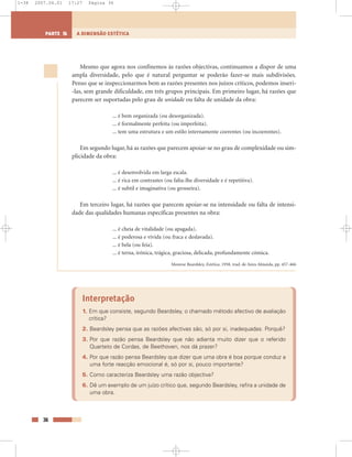 Mesmo que agora nos confinemos às razões objectivas, continuamos a dispor de uma
ampla diversidade, pelo que é natural perguntar se poderão fazer-se mais subdivisões.
Penso que se inspeccionarmos bem as razões presentes nos juízos críticos, podemos inseri-
-las, sem grande dificuldade, em três grupos principais. Em primeiro lugar, há razões que
parecem ser suportadas pelo grau de unidade ou falta de unidade da obra:
... é bem organizada (ou desorganizada).
... é formalmente perfeita (ou imperfeita).
... tem uma estrutura e um estilo internamente coerentes (ou incoerentes).
Em segundo lugar, há as razões que parecem apoiar-se no grau de complexidade ou sim-
plicidade da obra:
... é desenvolvida em larga escala.
... é rica em contrastes (ou falta-lhe diversidade e é repetitiva).
... é subtil e imaginativa (ou grosseira).
Em terceiro lugar, há razões que parecem apoiar-se na intensidade ou falta de intensi-
dade das qualidades humanas específicas presentes na obra:
... é cheia de vitalidade (ou apagada).
... é poderosa e vívida (ou fraca e deslavada).
... é bela (ou feia).
... é terna, irónica, trágica, graciosa, delicada, profundamente cómica.
Monroe Beardsley, Estética, 1958, trad. de Aires Almeida, pp. 457-466
Interpretação
1. Em que consiste, segundo Beardsley, o chamado método afectivo de avaliação
crítica?
2. Beardsley pensa que as razões afectivas são, só por si, inadequadas. Porquê?
3. Por que razão pensa Beardsley que não adianta muito dizer que o referido
Quarteto de Cordas, de Beethoven, nos dá prazer?
4. Por que razão pensa Beardsley que dizer que uma obra é boa porque conduz a
uma forte reacção emocional é, só por si, pouco importante?
5. Como caracteriza Beardsley uma razão objectiva?
6. Dê um exemplo de um juízo crítico que, segundo Beardsley, refira a unidade de
uma obra.
36
A DIMENSÃO ESTÉTICAPARTE 5
1-38 2007.04.01 17:27 Página 36
 