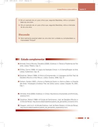 7. Dê um exemplo de um juízo crítico que, segundo Beardsley, refira a complexi-
dade de uma obra.
8. Dê um exemplo de um juízo crítico que, segundo Beardsley, refira a intensida-
de de uma obra.
Discussão
9. Será realmente possível saber se uma obra tem unidade ou complexidade ou
intensidade? Porquê?
Estudo complementar
Almeida, Aires e Murcho, Desidério (2006) «Estética» in Textos e Problemas de Filo-
sofia. Lisboa: Plátano, Cap. 5.
D’Orey, Carmo (1999) «A Lógica da Avaliação Crítica» in A Exemplificação na Arte.
Lisboa: Gulbenkian, Cap. XI.
Goodman, Nelson (1968) «A Arte e a Compreensão» in Linguagens da Arte. Trad. de
Desidério Murcho e Vítor Moura. Lisboa: Gradiva, 2006, Cap. VI.
Graham, Gordon (1997), «Hume e o Padrão do Gosto» e «Kant e o Belo» in Filosofia
das Artes: Introdução à Estética. Trad. de Carlos Leone. Lisboa: Edições 70, 2001,
Cap. I.
Almeida, Aires (2005) «Estética» in Crítica, http://www.criticanarede.com/html/ est_
estetica.html.
Goodman, Nelson (1968) «A Função do Sentimento», trad. de Desidério Murcho in
A Arte de Pensar, http://www.didacticaeditora.pt/arte_de_pensar/leit_funcsenti.html.
Hospers, John (s.d.) «A Atitude Estética», trad. de Pedro Galvão in A Arte de Pensar,
http://www.didacticaeditora.pt/arte_de_pensar/leit_expestetica.html.
@
@
@
37
A experiência e o juízo estéticos Capítulo 12
1-38 2007.04.01 17:27 Página 37
 