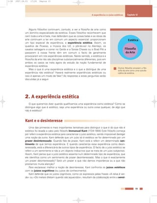 Alguns filósofos continuam, contudo, a ver a filosofia da arte como
um domínio especializado da estética. Esses filósofos reconhecem que
nem toda a arte é bela, mas defendem que as coisas belas e as obras de
arte continuam a ter em comum um aspecto essencial: proporcionam
um tipo especial de experiência, a experiência estética. Assim, os
quadros de Picasso, a música dos U2, o pôr-do-sol no Alentejo, os
cavalos selvagens a correr no Gerês e a Soraia Chaves ou o Brad Pitt a
passarem à nossa frente têm em comum o facto de geralmente
provocarem em nós experiências estéticas. Neste sentido, a estética e a
filosofia da arte não são disciplinas substancialmente diferentes, pois em
ambos os casos se trata agora do estudo da noção fundamental de
experiência estética.
Mas o que é uma experiência estética e o que a distingue de uma
experiência não estética? Haverá realmente experiências estéticas ou
isso é apenas um modo de falar? As respostas a estas perguntas serão
discutidas já a seguir.
2. A experiência estética
O que queremos dizer quando qualificamos uma experiência como estética? Como se
distingue algo que é estético, seja uma experiência ou outra coisa qualquer, de algo que
não é estético?
Kant e o desinteresse
Uma das primeiras e mais importantes tentativas para distinguir o que é do que não é
estético foi levada a cabo pelo filósofo Immanuel Kant (1724-1804) Este filósofo começa
por referir a experiência estética para caracterizar o juízo estético, sendo impossível desligar
uma noção da outra. Kant defende que um juízo só é estético se for determinado por um
prazer desinteressado. Quando fala de prazer, Kant está a referir um determinado sen-
timento de que temos experiência. E quando caracteriza essa experiência como desin-
teressada, está a diferenciá-la de outros tipos de experiência. O facto de o juízo estético se
referir a um sentimento e não a um objecto indica-nos que se trata de um juízo subjectivo.
Assim, Kant pensa que o juízo estético assenta num determinado tipo de experiência, que
ele identifica como um sentimento de prazer desinteressado. Mas o que é exactamente
um prazer desinteressado? Será um prazer a que não damos importância ou a que não
prestamos muita atenção?
Para esclarecer melhor a noção de desinteresse, Kant confronta os juízos estéticos
com os juízos cognitivos (ou juízos de conhecimento).
Kant defende que os juízos cognitivos, como os expressos pelas frases «A relva é ver-
de» ou «Os metais dilatam quando são aquecidos», resultam da colaboração entre a sensi-
11
A experiência e o juízo estéticos Capítulo 12
Estética
Filosofia
da Arte
Outros filósofos encaram a filo-
sofia da arte como uma sub-dis-
ciplina da estética.
1-38 2007.04.01 17:26 Página 11
 