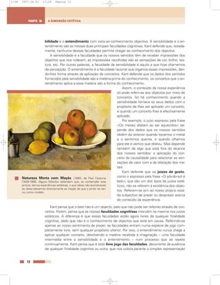 bilidade e o entendimento com vista ao conhecimento objectivo. A sensibilidade e o en-
tendimento são as nossas duas principais faculdades cognitivas. Kant defende que, isolada-
mente, nenhuma dessas faculdades permite chegar ao conhecimento dos objectos.
A sensibilidade é a faculdade que os nossos sentidos têm de receber impressões dos
objectos que nos rodeiam; as impressões recolhidas são as sensações de cor, brilho, tex-
tura, etc. Por outras palavras, a faculdade da sensibilidade é aquilo a que hoje chamamos
de percepção. O entendimento é a faculdade racional que organiza essas impressões, dan-
do-lhes forma através da aplicação de conceitos. Kant defende que os dados dos sentidos
fornecidos pela sensibilidade são a matéria-prima do conhecimento; os conceitos que o en-
tendimento aplica a essa matéria são a forma do conhecimento.
Assim, o conteúdo da nossa experiência
só pode referir-se aos objectos por meio de
conceitos. Só há conhecimento quando a
sensibilidade fornece os seus dados com o
propósito de lhes ser aplicado um conceito,
e quando um conceito lhes é efectivamente
aplicado.
Por exemplo, o juízo expresso pela frase
«Os metais dilatam ao ser aquecidos» de-
pende dos dados que os nossos sentidos
obtêm do exterior quando tocamos o metal
e o sentimos quente, e quando olhamos
para ele e vemos que dilatou. Mas depende
também de algo que está fora do alcance
dos nossos sentidos: a aplicação do con-
ceito de causalidade para relacionar as sen-
sações de calor com a de dilatação dos me-
tais.
Kant defende que os juízos de gosto,
como o expresso pela frase «O pôr-do-sol é
belo», que são um dos tipos de juízos esté-
ticos, não se referem à existência dos objec-
tos. Referem-se sim ao nosso próprio esta-
do subjectivo de prazer ou desprazer acerca
do conteúdo da experiência.
Kant pensa que o belo não é um objecto, pelo que não pode ser referido através de con-
ceitos. Porém, pensa que as nossas faculdades cognitivas intervêm na mesma nos juízos
estéticos. A diferença é que essas faculdades estão agora livres de qualquer finalidade
cognitiva, dado que não é o conhecimento de objectos que está em causa. Referindo-se
apenas ao nosso sentimento de prazer, as faculdades entram numa espécie de jogo com-
pletamente livre, sem qualquer propósito ulterior. Por isso, o entendimento nunca chega a
aplicar qualquer conceito, devolvendo a matéria recebida à imaginação – uma faculdade
intermédia entre a sensibilidade e o entendimento – num processo que se repete
continuamente. Kant pensa que é este livre jogo das faculdades, decorrente da ausência
de qualquer finalidade cognitiva ou outra, que nos coloca perante a simples representação
12
A DIMENSÃO ESTÉTICAPARTE 5
Natureza Morta com Maçãs, (1890), de Paul Cézanne
(1839-1906). Alguns filósofos defendem que, ao contemplar esta
pintura, temos experiências estéticas, o que talvez não acontecesse
se observássemos directamente as maçãs de que o pintor se ser-
viu como modelo.
1-38 2007.04.01 17:26 Página 12
 