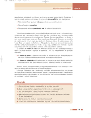 dos objectos, provocando em nós um sentimento de prazer contemplativo. Este prazer é
desinteressado precisamente porque é meramente contemplativo. Isto significa que:
• Não visa satisfazer qualquer interesse prático ou propósito ulterior.
• Não se funda em conceitos.
• Não depende sequer da existência real do objecto representado.
Tudo o que conta é a simples contemplação da representação em si e o livre sentimen-
to de prazer que a acompanha. Assim, dizer que algo é belo é dar voz a um determinado
tipo de experiência ou sentimento de prazer. Ou seja, dizer que algo é belo é só dar voz a
uma certa experiência e nada mais. Essa experiência não se pode descrever, ao contrário
da experiência de ver um copo, que podemos descrever através do juízo expresso pela
frase «Está um copo à minha frente». Não podemos descrever a experiência estética
dizendo «Está uma beleza à minha frente» porque o que está à minha frente é o objecto
que provoca em mim a experiência estética, e não a experiência estética.
Ao contrário do prazer do belo, Kant defende que os outros dois tipos de prazeres que
refere – o prazer do bom e o prazer do agradável – não são independentes de qualquer
interesse.
• O prazer do bom é o prazer que se obtém da satisfação de uma necessidade práti-
ca, como o prazer que se tem ao resolver um problema doméstico.
• O prazer do agradável é o que se obtém da satisfação de algum desejo pessoal ou
inclinação natural dos nosos sentidos, como o prazer que temos ao comer doces.
Portanto, ambos são determinados por algum tipo de interesse – Kant pensa que a stis-
fação de desejos é a satisfação de um interesse pessoal.
Em suma, Kant pensa que a experiência estética é desinteressada, mas não por não
ser importante ou valiosa; é desinteressada porque é completamente livre e independente
dos nossos desejos, necessidades ou conhecimentos. Tudo o que conta para a experiên-
cia estética é a própria experiência.
Revisão
1. Como distingue Kant um juízo estético de um juízo cognitivo?
2. Qual é, segundo Kant, o papel do entendimento no juízo cognitivo?
3. Por que razão pensa Kant que o juízo estético é subjectivo?
4. Kant defende que no juízo estético há um livre jogo das faculdades cognitivas.
O que significa isso?
5. Como caracteriza Kant um prazer desinteressado?
6. Que outros tipos de prazer estético há, segundo Kant, além do prazer do belo?
13
A experiência e o juízo estéticos Capítulo 12
1-38 2007.04.01 17:26 Página 13
 