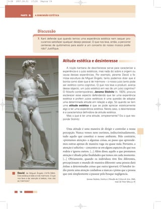 Discussão
7. Kant defende que quando temos uma experiência estética nem sequer pro-
curamos satisfazer qualquer desejo pessoal. O que nos leva, então, a percorrer
centenas de quilómetros para assitir a um concerto do nosso músico prefe-
rido? Justifique.
Atitude estética e desinteresse
A noção kantiana de desinteresse serve para caracterizar a
experiência e o juízo estéticos, mas nada diz sobre a origem ou
causa dessas experiências. Por exemplo, perante David, a fa-
mosa escultura de Miguel Ângelo, tanto podemos dizer que é
bonita como dizer que é de mármore – o nosso juízo tanto pode
ser estético como cognitivo. O que nos leva a produzir, acerca
desse objecto, um juízo estético em vez de um juízo cognitivo?
O filósofo contemporâneo, Jerome Stolnitz (n. 1925), procura
esclarecer esse aspecto defendendo que ter uma experiência
estética e proferir juízos estéticos é uma questão de adoptar
uma determinada atitude em relação a algo. Só quando se tem
uma atitude estética é que se pode apreciar esteticamente
algo e ter uma experiência estética. Neste caso, o desinteresse
é a característica definidora da atitude estética.
Mas o que é ter uma atitude, simplesmente? Eis o que res-
ponde Stolnitz:
Uma atitude é uma maneira de dirigir e controlar a nossa
percepção. Nunca vemos nem ouvimos, indiscriminadamente,
tudo aquilo que constitui o nosso ambiente. Pelo contrário,
«prestamos atenção» a algumas coisas, ao passo que apreende-
mos outras apenas de maneira vaga ou quase nula. Portanto, a
atenção é selectiva – concentra-se em alguns aspectos do que nos
rodeia e ignora outros. [...] Além disso, aquilo a que prestamos
atenção é ditado pelas finalidades que temos em cada momento.
[...] Obviamente, quando os indivíduos têm fins diferentes,
percepcionam o mundo de maneira diferente: uma pessoa dará
ênfase a determinadas coisas que outra ignorará. O batedor ín-
dio presta uma atenção cuidadosa a marcas e pistas que a pessoa
que está simplesmente a passear pelo bosque negligencia.
Jerome Stolnitz, Estética e Filosofia da Crítica de Arte, 1960,
trad. de Vítor Silva, p. 45
14
A DIMENSÃO ESTÉTICAPARTE 5
David, de Miguel Ângelo (1475-1564).
Esta estátua é bela e é de mármore. O que
nos leva a dar atenção à beleza, mas não
ao mármore?
1-38 2007.04.01 17:26 Página 14
 