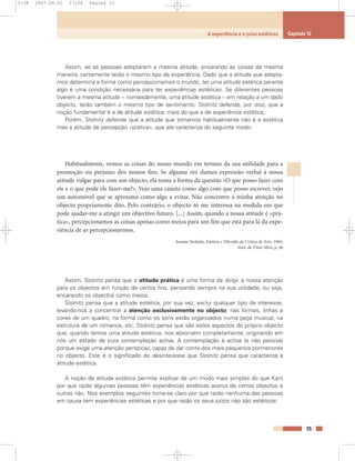 Assim, se as pessoas adoptarem a mesma atitude, encarando as coisas da mesma
maneira, certamente terão o mesmo tipo de experiência. Dado que a atitude que adopta-
mos determina a forma como percepcionamos o mundo, ter uma atitude estética perante
algo é uma condição necessária para ter experiências estéticas. Se diferentes pessoas
tiverem a mesma atitude – nomeadamente, uma atitude estética – em relação a um dado
objecto, terão também o mesmo tipo de sentimento. Stolnitz defende, por isso, que a
noção fundamental é a de atitude estética, mais do que a de experiência estética.
Porém, Stolnitz defende que a atitude que tomamos habitualmente não é a estética
mas a atitude de percepção «prática», que ele caracteriza do seguinte modo:
Habitualmente, vemos as coisas do nosso mundo em termos da sua utilidade para a
promoção ou prejuízo dos nossos fins. Se alguma vez damos expressão verbal à nossa
atitude vulgar para com um objecto, ela toma a forma da questão «O que posso fazer com
ele e o que pode ele fazer-me?». Vejo uma caneta como algo com que posso escrever, vejo
um automóvel que se aproxima como algo a evitar. Não concentro a minha atenção no
objecto propriamente dito. Pelo contrário, o objecto só me interessa na medida em que
pode ajudar-me a atingir um objectivo futuro. [...] Assim, quando a nossa atitude é «prá-
tica», percepcionamos as coisas apenas como meios para um fim que está para lá da expe-
riência de as percepcionarmos.
Jerome Stolnitz, Estética e Filosofia da Crítica de Arte, 1960,
trad. de Vítor Silva, p. 46
Assim, Stolnitz pensa que a atitude prática é uma forma de dirigir a nossa atenção
para os objectos em função de certos fins, pensando sempre na sua utilidade, ou seja,
encarando os objectos como meios.
Stolnitz pensa que a atitude estética, por sua vez, exclui qualquer tipo de interesse,
levando-nos a concentrar a atenção exclusivamente no objecto: nas formas, linhas e
cores de um quadro, na forma como os sons estão organizados numa peça musical, na
estrutura de um romance, etc. Stolnitz pensa que são estes aspectos do próprio objecto
que, quando temos uma atitude estética, nos absorvem completamente, originando em
nós um estado de pura contemplação activa. A contemplação é activa (e não passiva)
porque exige uma atenção perspicaz, capaz de dar conta dos mais pequenos pormenores
no objecto. Este é o significado do desinteresse que Stolnitz pensa que caracteriza a
atitude estética.
A noção de atitude estética permite explicar de um modo mais simples do que Kant
por que razão algumas pessoas têm experiências estéticas acerca de certos objectos e
outras não. Nos exemplos seguintes torna-se claro por que razão nenhuma das pessoas
em causa tem experiências estéticas e por que razão os seus juízos não são estéticos:
15
A experiência e o juízo estéticos Capítulo 12
1-38 2007.04.01 17:26 Página 15
 
