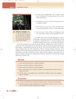 • O João ficou entusiasmado com o quadro Carpe
Diem, de BaltazarTorres, pois pareceu-lhe um exce-
lente investimento.
• A Rita gosta muito da música da Enya porque tem
um efeito relaxante.
• A Ana acha mau o romance Lolita, de Vladimir Na-
bokov, porque desafia a moral e os bons costumes.
• O Luís diz que o filme O Tigre e o Dragão, de Ang
Lee, não é bom porque nada se aprende com ele.
Em todos estes casos, a atitude adoptada é prática e
interessada: interesses económicos, psicológicos, morais
e cognitivos, respectivamente. E nunca os objectos são
encarados esteticamente, isto é, em função de si próprios.
Outra das vantagens da noção de atitude estética, relativamente à teoria de Kant, é
explicar por que razão podemos ter experiências estéticas acerca de praticamente qual-
quer objecto, independentemente de ser arte ou não e até de ser belo ou não. A expe-
riência estética deixa de estar associada à beleza, tornando possível descrever como
estéticas certas experiências acerca de coisas que, em condições normais, não são dignas
de atenção e que até consideramos feias. Neste sentido, qualquer coisa pode ser um
objecto estético e proporcionar experiências estéticas, desde que tenhamos uma atitude
estética em relação a ela.
Revisão
1. Como caracteriza Stolnitz a noção de atitude?
2. Como caracteriza Stolnitz a atitude prática?
3. Como caracteriza Stolnitz a atitude estética?
4. Dê um exemplo do que Stolnitz considera uma atitude prática relativamente a
objectos de arte.
5. Stolnitz pensa que podemos ter experiências estéticas acerca de qualquer
objecto. Porquê?
Discussão
6. Será que tudo pode ser encarado esteticamente? Justifique e dê exemplos.
7. Quando encaramos algo esteticamente não podemos encarar a mesma coisa
sem ser esteticamente? Porquê? Dê exemplos.
16
A DIMENSÃO ESTÉTICAPARTE 5
O Tigre e o Dragão (2000),
de Ang Lee. Apesar de ter sido
um sucesso, há quem considere
que não passa de um exercício
de estilo sem grande conteúdo.
Será que esta opinião poderia
ser partilhada pelo defensor da
teoria da atitude estética?
1-38 2007.04.01 17:26 Página 16
 