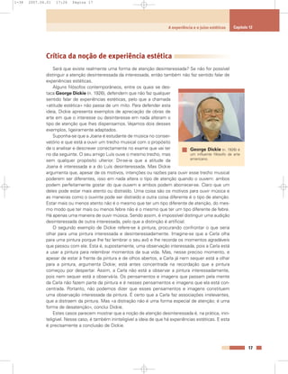 Crítica da noção de experiência estética
Será que existe realmente uma forma de atenção desinteressada? Se não for possível
distinguir a atenção desinteressada da interessada, então também não faz sentido falar de
experiências estéticas.
Alguns filósofos contemporâneos, entre os quais se des-
taca George Dickie (n. 1926), defendem que não faz qualquer
sentido falar de experiências estéticas, pelo que a chamada
«atitude estética» não passa de um mito. Para defender esta
ideia, Dickie apresenta exemplos de apreciação de obras de
arte em que o interesse ou desinteresse em nada alteram o
tipo de atenção que lhes dispensamos. Vejamos dois desses
exemplos, ligeiramente adaptados.
Suponha-se que a Joana é estudante de música no conser-
vatório e que está a ouvir um trecho musical com o propósito
de o analisar e descrever correctamente no exame que vai ter
no dia seguinte. O seu amigo Luís ouve o mesmo trecho, mas
sem qualquer propósito ulterior. Dir-se-ia que a atitude da
Joana é interessada e a do Luís desinteressada. Mas Dickie
argumenta que, apesar de os motivos, intenções ou razões para ouvir esse trecho musical
poderem ser diferentes, isso em nada altera o tipo de atenção quando o ouvem: ambos
podem perfeitamente gostar do que ouvem e ambos podem aborrecer-se. Claro que um
deles pode estar mais atento ou distraído. Uma coisa são os motivos para ouvir música e
as maneiras como o ouvinte pode ser distraído e outra coisa diferente é o tipo de atenção.
Estar mais ou menos atento não é o mesmo que ter um tipo diferente de atenção, do mes-
mo modo que ter mais ou menos febre não é o mesmo que ter um tipo diferente de febre.
Há apenas uma maneira de ouvir música. Sendo assim, é impossível distinguir uma audição
desinteressada de outra interessada, pelo que a distinção é artificial.
O segundo exemplo de Dickie refere-se à pintura, procurando confrontar o que seria
olhar para uma pintura interessada e desinteressadamente. Imagine-se que a Carla olha
para uma pintura porque lhe faz lembrar o seu avô e lhe recorda os momentos agradáveis
que passou com ele. Esta é, supostamente, uma observação interessada, pois a Carla está
a usar a pintura para relembrar momentos da sua vida. Mas, nesse preciso momento, e
apesar de estar à frente da pintura e de olhos abertos, a Carla já nem sequer está a olhar
para a pintura, argumenta Dickie; está antes concentrada na recordação que a pintura
começou por despertar. Assim, a Carla não está a observar a pintura interessadamente,
pois nem sequer está a observá-la. Os pensamentos e imagens que passam pela mente
da Carla não fazem parte da pintura e é nesses pensamentos e imagens que ela está con-
centrada. Portanto, não podemos dizer que esses pensamentos e imagens constituem
uma observação interessada da pintura. É certo que a Carla faz associações irrelevantes,
que a distraem da pintura. Mas «a distração não é uma forma especial de atenção; é uma
forma de desatenção», conclui Dickie.
Estes casos parecem mostrar que a noção de atenção desinteressada é, na prática, inin-
teligível. Nesse caso, é também ininteligível a ideia de que há experiências estéticas. E esta
é precisamente a conclusão de Dickie.
17
A experiência e o juízo estéticos Capítulo 12
George Dickie (n. 1926) é
um influente filósofo da arte
americano.
1-38 2007.04.01 17:26 Página 17
 