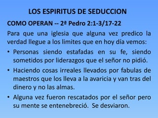 COMO OPERAN -- 2ª Pedro 2:1-3/17-22
Para que una iglesia que alguna vez predico la
verdad llegue a los limites que en hoy día vemos:
• Personas siendo estafadas en su fe, siendo
sometidos por liderazgos que el señor no pidió.
• Haciendo cosas irreales llevados por fabulas de
maestros que los lleva a la avaricia y van tras del
dinero y no las almas.
• Alguna vez fueron rescatados por el señor pero
su mente se entenebreció. Se desviaron.
LOS ESPIRITUS DE SEDUCCION
 
