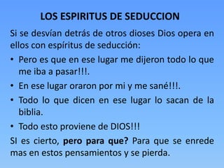 Si se desvían detrás de otros dioses Dios opera en
ellos con espíritus de seducción:
• Pero es que en ese lugar me dijeron todo lo que
me iba a pasar!!!.
• En ese lugar oraron por mi y me sané!!!.
• Todo lo que dicen en ese lugar lo sacan de la
biblia.
• Todo esto proviene de DIOS!!!
SI es cierto, pero para que? Para que se enrede
mas en estos pensamientos y se pierda.
LOS ESPIRITUS DE SEDUCCION
 