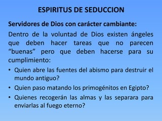 ESPIRITUS DE SEDUCCION
Servidores de Dios con carácter cambiante:
Dentro de la voluntad de Dios existen ángeles
que deben hacer tareas que no parecen
“buenas” pero que deben hacerse para su
cumplimiento:
• Quien abre las fuentes del abismo para destruir el
mundo antiguo?
• Quien paso matando los primogénitos en Egipto?
• Quienes recogerán las almas y las separara para
enviarlas al fuego eterno?
 