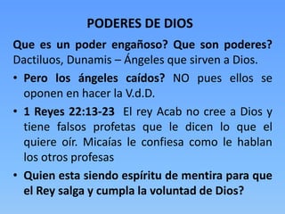 Que es un poder engañoso? Que son poderes?
Dactiluos, Dunamis – Ángeles que sirven a Dios.
• Pero los ángeles caídos? NO pues ellos se
oponen en hacer la V.d.D.
• 1 Reyes 22:13-23 El rey Acab no cree a Dios y
tiene falsos profetas que le dicen lo que el
quiere oír. Micaías le confiesa como le hablan
los otros profesas
• Quien esta siendo espíritu de mentira para que
el Rey salga y cumpla la voluntad de Dios?
PODERES DE DIOS
 