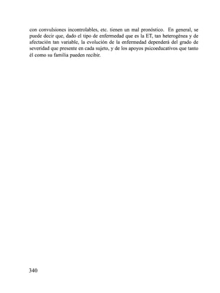 con convulsiones incontrolables, etc. tienen un mal pronóstico. En general, se
puede decir que, dado el tipo de enfermedad que es la ET, tan heterogéiiea y de
afectación tan variable, la evolución de la enfermedad dependerá del grado de
severidad que presente en cada sujeto, y de los apoyos psicoeducativos que tanto
él como su familia pueden recibir.
 