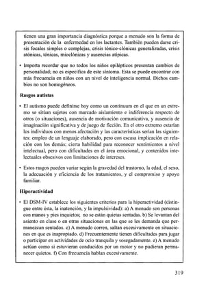 tienen una gran importancia diagnóstica porque a menudo son la forma de
     presentación de la enfermedad en los lactantes. También pueden darse cri-
     sis focales simples o complejas, crisis tónico-clónicas generalizadas, crisis
     atónicas, tónicas, mioclónicas y ausencias atípicas.

     Importa recordar que no todos los niños epilépticos presentan cambios de
     personalidad; no es específica de este síntoma. Esta se puede encontrar con
     más becuencia en niños con un nivel de inteligencia normal. Dichos cam-
     bios no son homogéneos.

    Rasgos autistas
     El autismo puede definirse hoy como un continuum en el que en un extre-
     mo se sitúan sujetos con marcado aislamiento e indiferencia respecto de
     otros (o situaciones), ausencia de motivación comunicativa, y ausencia de
     imaginación significativa y de juego de ficción. En el otro extremo estarían
     los individuos con menos afectación y las características serían las siguien-
     tes: empleo de un lenguaje elaborado, pero con escasa implicacióii en rela-
     ción con los demás; cierta habilidad para reconocer sentimientos a nivel
     intelectual, pero con dificultades en el área emocional, y contenidos inte-
     lectuales obsesivos con limitaciones de intereses.

     Estos rasgos pueden variar según la gravedad del trastorno, la edad, el sexo,
     la adecuación y eficiencia de los tratamientos, y el compromiso y apoyo
     familiar.

    Hiperactividad
     El DSM-IV establece los siguientes criterios para la hiperactividad (distin-
     gue entre ésta, la inatención, y la impulsividad): a) A menudo son personas
     con manos y pies inquietos; no se están quietas sentadas. b) Se levantan del
     asiento en clase o en otras situaciones en las que se les demanda que per-
     manezcan sentados. c) A menudo corren, saltan excesivamente en situacio-
     nes en que es inapropiado. d) Frecuentemente tienen dificultades para jugar
     o participar en actividades de ocio tranquila y sosegadamente. e) A menudo
     actúan como si estuvieran conducidos por un motor y no pudieran perma-
     necer quietos. f) Con frecuencia hablan excesivamente.
-
 