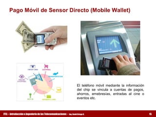 Pago Móvil de Sensor Directo (Mobile Wallet) 




                                                                         El  teléfono  móvil  mediante  la  información 
                                                                         del  chip  se  vincula  a  cuentas  de  pagos, 
                                                                         ahorros,  emebresías,  entradas  al  cine  o 
                                                                         eventos etc.



ITEL – Introducción a Ingeniería de las Telecomunicaciones ­   Ing. David Ortega G.                                        15
 