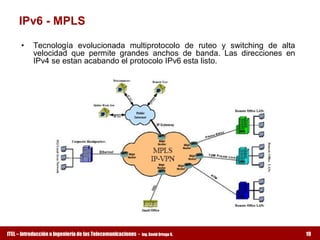 IPv6 ­ MPLS 

      •  Tecnología  evolucionada  multiprotocolo  de  ruteo  y  switching  de  alta 
         velocidad  que  permite  grandes  anchos  de  banda.  Las  direcciones  en 
         IPv4 se estan acabando el protocolo IPv6 esta listo.




ITEL – Introducción a Ingeniería de las Telecomunicaciones ­   Ing. David Ortega G.     19
 