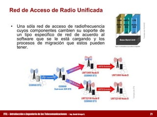 Red de Acceso de Radio Unificada 




                                                                                                      Tomado de HUAWEI 
      •  Una  sóla  red  de  acceso  de  radiofrecuencia 
         cuyos  componentes  cambien  su  soporte  de 
         un  tipo  especifico  de  red  de  acuerdo  al 
         software  que  se  le  está  cargando  y  los 
         procesos  de  migración  que  estos  pueden 
         tener. 




                                                                                      Tomado de ZTE
ITEL – Introducción a Ingeniería de las Telecomunicaciones ­   Ing. David Ortega G.                                       21
 
