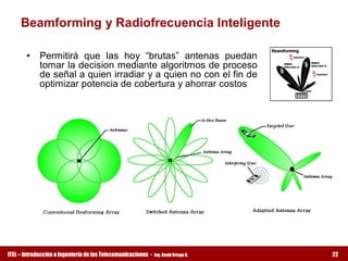 Beamforming y Radiofrecuencia Inteligente 

       •  Permitirá  que  las  hoy  “brutas”  antenas  puedan 
          tomar la decision mediante algoritmos de proceso 
          de señal a quien irradiar y a quien no con el fin de 
          optimizar potencia de cobertura y ahorrar costos




ITEL – Introducción a Ingeniería de las Telecomunicaciones ­   Ing. David Ortega G.   22
 