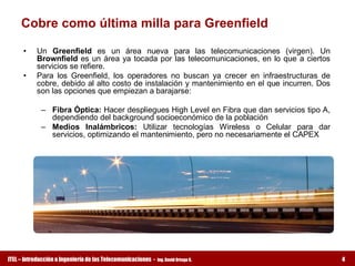 Cobre como última milla para Greenfield 

      •    Un  Greenfield  es  un  área  nueva  para  las  telecomunicaciones  (virgen).  Un 
           Brownfield es un  área  ya  tocada  por  las  telecomunicaciones,  en  lo  que  a  ciertos 
           servicios se refiere. 
      •    Para  los  Greenfield,  los  operadores  no  buscan  ya  crecer  en  infraestructuras  de 
           cobre, debido al alto costo de instalación y mantenimiento en el que incurren. Dos 
           son las opciones que empiezan a barajarse: 

             –  Fibra Óptica: Hacer despliegues High Level en Fibra que dan servicios tipo A, 
                dependiendo del background socioeconómico de la población 
             –  Medios  Inalámbricos:  Utilizar  tecnologías  Wireless  o  Celular  para  dar 
                servicios, optimizando el mantenimiento, pero no necesariamente el CAPEX




ITEL – Introducción a Ingeniería de las Telecomunicaciones ­   Ing. David Ortega G.                      4
 