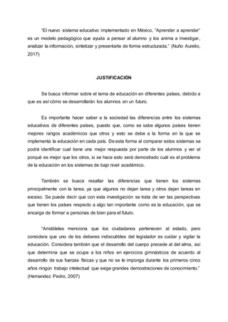 “El nuevo sistema educativo implementado en México, “Aprender a aprender”
es un modelo pedagógico que ayuda a pensar al alumno y los anima a investigar,
analizar la información, sintetizar y presentarla de forma estructurada.” (Nuño Aurelio,
2017)
JUSTIFICACIÓN
Se busca informar sobre el tema de educación en diferentes países, debido a
que es así cómo se desarrollarán los alumnos en un futuro.
Es importante hacer saber a la sociedad las diferencias entre los sistemas
educativos de diferentes países, puesto que, como se sabe algunos países tienen
mejores rangos académicos que otros y esto se debe a la forma en la que se
implementa la educación en cada país. De esta forma al comparar estos sistemas se
podrá identificar cual tiene una mejor respuesta por parte de los alumnos y ver el
porqué es mejor que los otros, si se hace esto será demostrado cuál es el problema
de la educación en los sistemas de bajo nivel académico.
También se busca resaltar las diferencias que tienen los sistemas
principalmente con la tarea, ya que algunos no dejan tarea y otros dejan tareas en
exceso. Se puede decir que con esta investigación se trata de ver las perspectivas
que tienen los países respecto a algo tan importante como es la educación, que se
encarga de formar a personas de bien para el futuro.
“Aristóteles menciona que los ciudadanos pertenecen al estado, pero
considera que uno de los deberes indiscutibles del legislador es cuidar y vigilar la
educación. Considera también que el desarrollo del cuerpo precede al del alma, así
que determina que se ocupe a los niños en ejercicios gimnásticos de acuerdo al
desarrollo de sus fuerzas físicas y que no se le imponga durante los primeros cinco
años ningún trabajo intelectual que exige grandes demostraciones de conocimiento.”
(Hernandez Pedro, 2007)
 