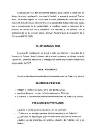 La educación es un derecho humano esencial que posibilita el ejercicio de los
demás derechos. La educación promueve la libertad y la autonomía personal. Gracias
a ella, es posible mejorar las condiciones sociales, económicas y culturales de un
país; está demostrado que el incremento de la escolaridad de la población se asocia
con el mejoramiento de la productividad, la movilidad social, la reducción de la
pobreza, la construcción de la ciudadanía y la identidad y, en definitiva, con el
fortalecimiento de la cohesión social. (Instituto Nacional para la Evaluación de la
Educación (INEE) 2012).
DELIMITACIÓN DEL TEMA
La presente investigación se llevará a cabo con alumnos y docentes de la
Preparatoria Federal Lázaro Cárdenas, ubicada en Av. paseo de los Héroes, zona Rio
Tijuana B.C. El tiempo dedicado a la investigación tendrá un periodo de duración de
marzo a junio de 2017.
OBJETIVO GENERAL
Identificar las diferencias entre los sistemas educativos de Finlandia y México.
OBJETIVOS ESPECÍFICOS
● Indagar el efecto de las tareas en la vida de los alumnos
● Averiguar los pros y contras del sistema educativo Finlandés
● Comparar la funcionalidad de los sistemas educativos de Finlandia y México
PREGUNTAS DE INVESTIGACIÓN
- ¿Cuál es el efecto que tienen las tareas en los alumnos?
- ¿Cuáles son las ventajas que tiene el sistema educativo de Finlandia?
- ¿Cuáles son las desventajas que tiene el sistema educativo de Finlandia?
- ¿Cuáles son las diferencias del sistema educativo de Finlandia con el de
México?
 