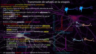 Sumación espacial y sumación temporal de los potenciales
postsinápticos – potencial graduado
• Una neurona típica en el SNC recibe información aferente de entre
1000 y 10,000 sinapsis
• La sumación es el proceso por medio del cual se adicionan los
potenciales graduados
• Cuanto mayor es el PPSE, mayor será la posibilidad de que se
alcance el umbral
• Existen 2 tipos de sumación: espacial – temporal
• Sumación espacial:
• + de potenciales postsinápticos que ocurren en diferentes
localizaciones en la membrana de una célula postsináptica al
mismo tiempo.
• Acumulación de neurotransmisores liberados por varios
bulbos terminales presinápticos
• Sumación temporal
• + de potenciales postsinápticos que ocurren en la misma
localización en la membrana de una célula postsináptica pero
en diferentes momentos
• Acumulación de neurotransmisores liberados por un único
bulbo terminal presináptico dos o mas veces en rápida
sucesión
• Las sumaciones espacial y temporal actúan en forma conjunta
Transmisión de señales en la sinapsis
 