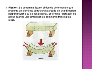 

Flexión: Se denomina flexión al tipo de deformación que
presenta un elemento estructural alargado en una dirección
perpendicular a su eje longitudinal. El término "alargado" se
aplica cuando una dimensión es dominante frente a las
otras.

 