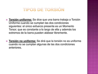 

Torsión uniforme: Se dice que una barra trabaja a Torsión
Uniforme cuando se cumplan las dos condiciones
siguientes: el único esfuerzo presente es un Momento
Torsor, que es constante a lo largo de ella y además los
extremos de la barra pueden alabear libremente.



Torsión no uniforme: Se dirá que la torsión no es uniforme
cuando no se cumplan algunas de las dos condiciones
anteriores.

 