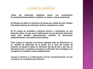 Todos
los
materiales
metálicos
tienen
una
combinación
de comportamiento elástico y plástico en mayor o menor proporción.
El esfuerzo se define en términos de fuerza por unidad de área. Existen
tres clases básicas de esfuerzos: tensivo, compresivo y corte.
Si un cuerpo es sometido a esfuerzo tensivo o compresivo en una
dirección dada, no solo ocurre deformación en esa dirección (dirección
axial) sino también deformaciones unitarias en direcciones
perpendiculares a ella (deformación lateral).
Todo cuerpo al soportar una fuerza aplicada trata de deformarse en
el sentido de aplicación de la fuerza. En el caso del ensayo de
tracción, la fuerza se aplica en dirección del eje de ella y por eso se
denomina axial, la probeta se alargara en dirección de su longitud y se
encogerá en el sentido o plano perpendicular.
Aunque el esfuerzo y la deformación ocurren simultáneamente, los dos
conceptos son completamente distintos.

 