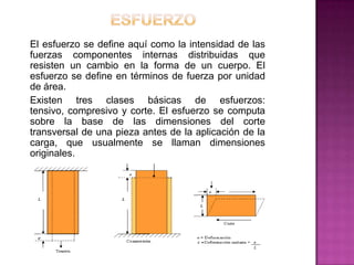 El esfuerzo se define aquí como la intensidad de las
fuerzas componentes internas distribuidas que
resisten un cambio en la forma de un cuerpo. El
esfuerzo se define en términos de fuerza por unidad
de área.
Existen tres clases básicas de esfuerzos:
tensivo, compresivo y corte. El esfuerzo se computa
sobre la base de las dimensiones del corte
transversal de una pieza antes de la aplicación de la
carga, que usualmente se llaman dimensiones
originales.

 
