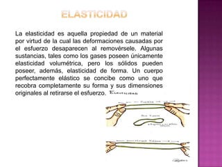 La elasticidad es aquella propiedad de un material
por virtud de la cual las deformaciones causadas por
el esfuerzo desaparecen al removérsele. Algunas
sustancias, tales como los gases poseen únicamente
elasticidad volumétrica, pero los sólidos pueden
poseer, además, elasticidad de forma. Un cuerpo
perfectamente elástico se concibe como uno que
recobra completamente su forma y sus dimensiones
originales al retirarse el esfuerzo.

 