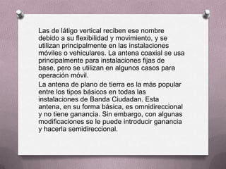 Las de látigo vertical reciben ese nombre
debido a su flexibilidad y movimiento, y se
utilizan principalmente en las instalaciones
móviles o vehiculares. La antena coaxial se usa
principalmente para instalaciones fijas de
base, pero se utilizan en algunos casos para
operación móvil.
La antena de plano de tierra es la más popular
entre los tipos básicos en todas las
instalaciones de Banda Ciudadan. Esta
antena, en su forma básica, es omnidireccional
y no tiene ganancia. Sin embargo, con algunas
modificaciones se le puede introducir ganancia
y hacerla semidireccional.
 