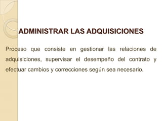 ADMINISTRAR LAS ADQUISICIONES

Proceso que consiste en gestionar las relaciones de
adquisiciones, supervisar el desempeño del contrato y
efectuar cambios y correcciones según sea necesario.
 