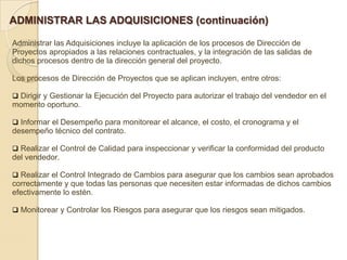 ADMINISTRAR LAS ADQUISICIONES (continuación)

Administrar las Adquisiciones incluye la aplicación de los procesos de Dirección de
Proyectos apropiados a las relaciones contractuales, y la integración de las salidas de
dichos procesos dentro de la dirección general del proyecto.

Los procesos de Dirección de Proyectos que se aplican incluyen, entre otros:

 Dirigir y Gestionar la Ejecución del Proyecto para autorizar el trabajo del vendedor en el
momento oportuno.

 Informar el Desempeño para monitorear el alcance, el costo, el cronograma y el
desempeño técnico del contrato.

 Realizar el Control de Calidad para inspeccionar y verificar la conformidad del producto
del vendedor.

 Realizar el Control Integrado de Cambios para asegurar que los cambios sean aprobados
correctamente y que todas las personas que necesiten estar informadas de dichos cambios
efectivamente lo estén.

 Monitorear y Controlar los Riesgos para asegurar que los riesgos sean mitigados.
 