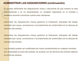 ADMINISTRAR LAS ADQUISICIONES (continuación)

El proceso Administrar las Adquisiciones revisa y documenta de qué manera se está
desempeñando o se ha desempeñado un vendedor basándose en el contrato y
establece acciones correctivas cuando sean necesarias.


Administrar las Adquisiciones incluye gestionar la finalización anticipada del trabajo
ontratado (por causa, conveniencia o incumplimiento) de conformidad con la cláusula de
rescisión del contrato.


Administrar las Adquisiciones incluye gestionar la finalización anticipada del trabajo
ontratado (por causa, conveniencia o incumplimiento) de conformidad con la cláusula de
rescisión del contrato.


Los contratos pueden ser modificados por mutuo consentimiento en cualquier momento
con anterioridad al cierre del contrato, de acuerdo con los términos del contrato relativos
al control de cambios.
 